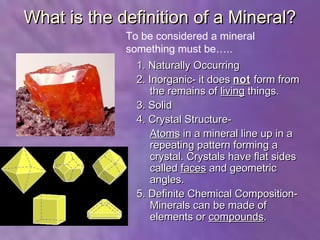 What is the definition of a Mineral?
             To be considered a mineral
             something must be…..
               1. Naturally Occurring
               2. Inorganic- it does not form from
                  the remains of living things.
               3. Solid
               4. Crystal Structure-
                  Atoms in a mineral line up in a
                  repeating pattern forming a
                  crystal. Crystals have flat sides
                  called faces and geometric
                  angles.
               5. Definite Chemical Composition-
                  Minerals can be made of
                  elements or compounds.
 