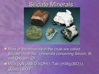 Silicate Minerals




   Most of the minerals in the crust are called
    Silicate minerals. (minerals containing Silicon, Si
    and Oxygen, O)
   Mica (KAl2(AlSi3O10)(OH)2), Talc (H2Mg3(SiO3)4),
    Quartz (SiO2)
 