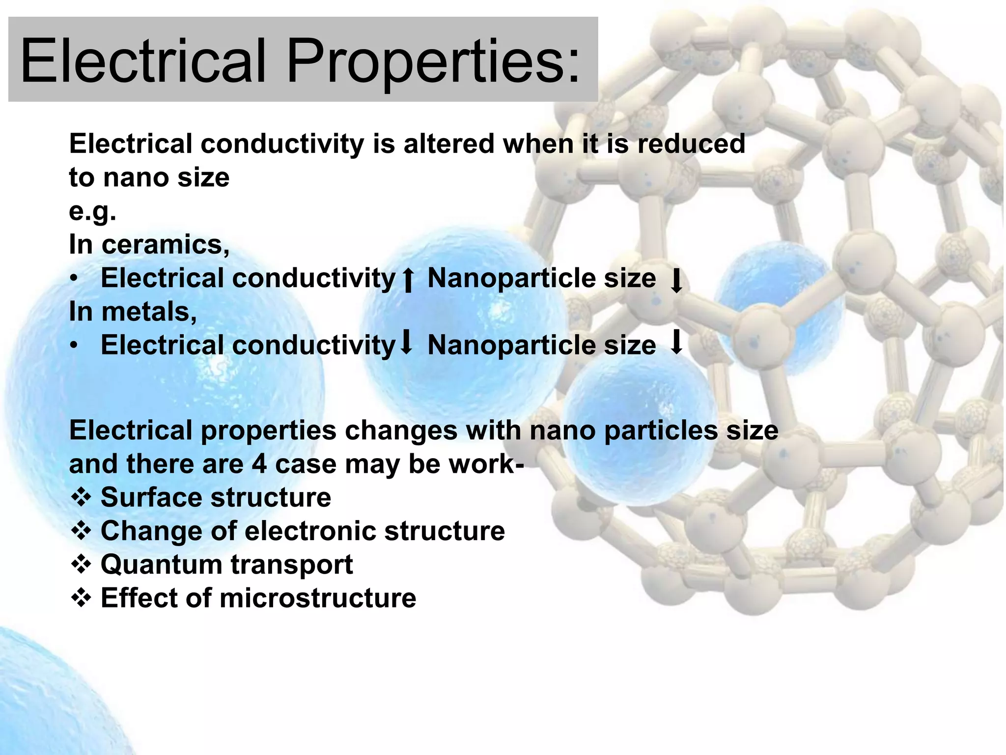 Electrical Properties:
Electrical conductivity is altered when it is reduced
to nano size
e.g.
In ceramics,
• Electrical conductivity Nanoparticle size
In metals,
• Electrical conductivity Nanoparticle size
Electrical properties changes with nano particles size
and there are 4 case may be work-
 Surface structure
 Change of electronic structure
 Quantum transport
 Effect of microstructure
 