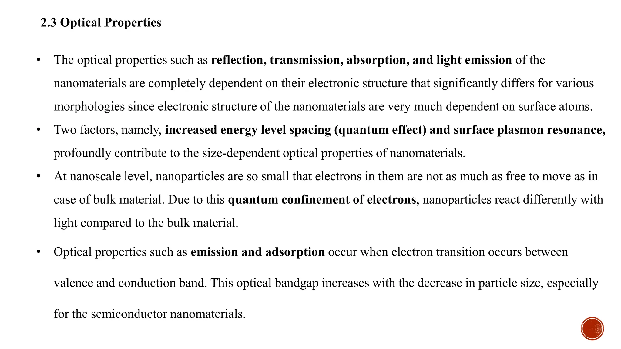 2.3 Optical Properties
• The optical properties such as reflection, transmission, absorption, and light emission of the
nanomaterials are completely dependent on their electronic structure that significantly differs for various
morphologies since electronic structure of the nanomaterials are very much dependent on surface atoms.
• Two factors, namely, increased energy level spacing (quantum effect) and surface plasmon resonance,
profoundly contribute to the size-dependent optical properties of nanomaterials.
• At nanoscale level, nanoparticles are so small that electrons in them are not as much as free to move as in
case of bulk material. Due to this quantum confinement of electrons, nanoparticles react differently with
light compared to the bulk material.
• Optical properties such as emission and adsorption occur when electron transition occurs between
valence and conduction band. This optical bandgap increases with the decrease in particle size, especially
for the semiconductor nanomaterials.
 