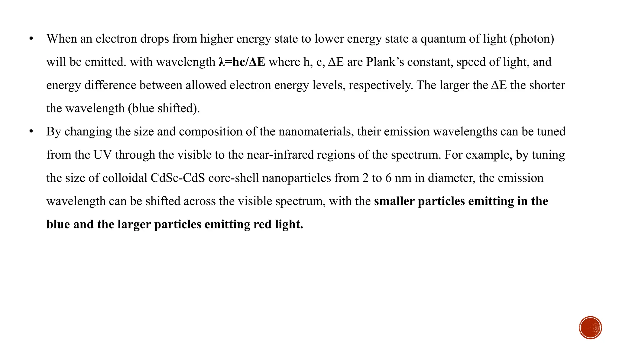 • When an electron drops from higher energy state to lower energy state a quantum of light (photon)
will be emitted. with wavelength λ=hc/ΔE where h, c, ΔE are Plank’s constant, speed of light, and
energy difference between allowed electron energy levels, respectively. The larger the ΔE the shorter
the wavelength (blue shifted).
• By changing the size and composition of the nanomaterials, their emission wavelengths can be tuned
from the UV through the visible to the near-infrared regions of the spectrum. For example, by tuning
the size of colloidal CdSe-CdS core-shell nanoparticles from 2 to 6 nm in diameter, the emission
wavelength can be shifted across the visible spectrum, with the smaller particles emitting in the
blue and the larger particles emitting red light.
 