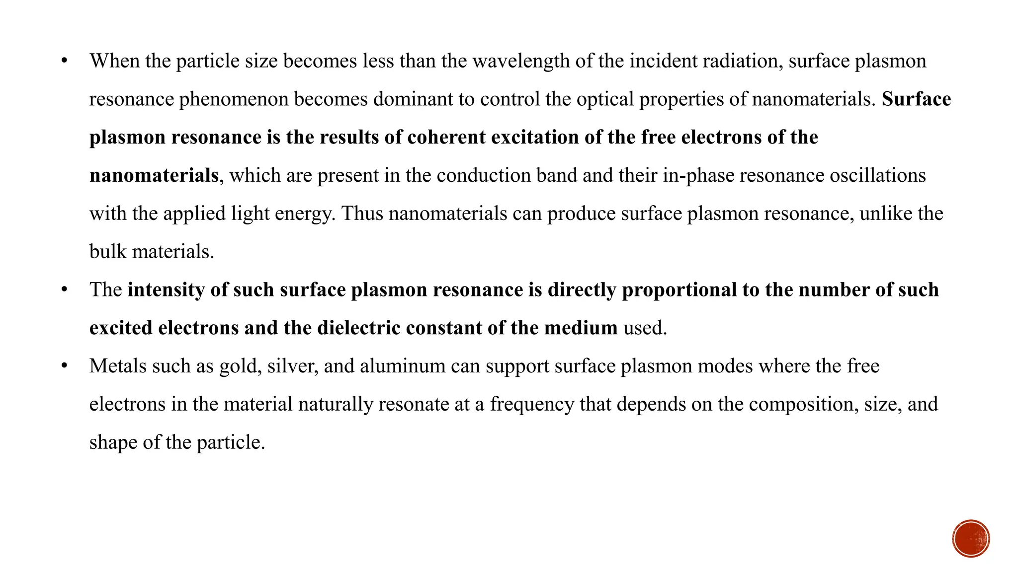 • When the particle size becomes less than the wavelength of the incident radiation, surface plasmon
resonance phenomenon becomes dominant to control the optical properties of nanomaterials. Surface
plasmon resonance is the results of coherent excitation of the free electrons of the
nanomaterials, which are present in the conduction band and their in-phase resonance oscillations
with the applied light energy. Thus nanomaterials can produce surface plasmon resonance, unlike the
bulk materials.
• The intensity of such surface plasmon resonance is directly proportional to the number of such
excited electrons and the dielectric constant of the medium used.
• Metals such as gold, silver, and aluminum can support surface plasmon modes where the free
electrons in the material naturally resonate at a frequency that depends on the composition, size, and
shape of the particle.
 