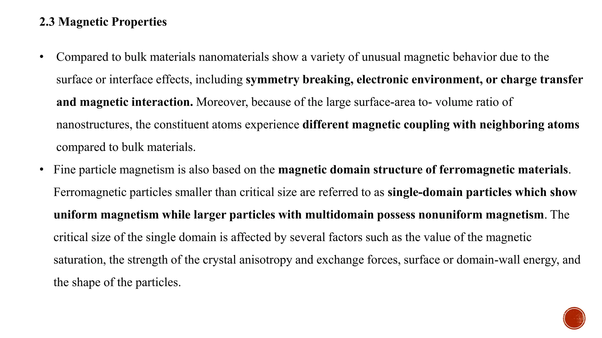 2.3 Magnetic Properties
• Compared to bulk materials nanomaterials show a variety of unusual magnetic behavior due to the
surface or interface effects, including symmetry breaking, electronic environment, or charge transfer
and magnetic interaction. Moreover, because of the large surface-area to- volume ratio of
nanostructures, the constituent atoms experience different magnetic coupling with neighboring atoms
compared to bulk materials.
• Fine particle magnetism is also based on the magnetic domain structure of ferromagnetic materials.
Ferromagnetic particles smaller than critical size are referred to as single-domain particles which show
uniform magnetism while larger particles with multidomain possess nonuniform magnetism. The
critical size of the single domain is affected by several factors such as the value of the magnetic
saturation, the strength of the crystal anisotropy and exchange forces, surface or domain-wall energy, and
the shape of the particles.
 