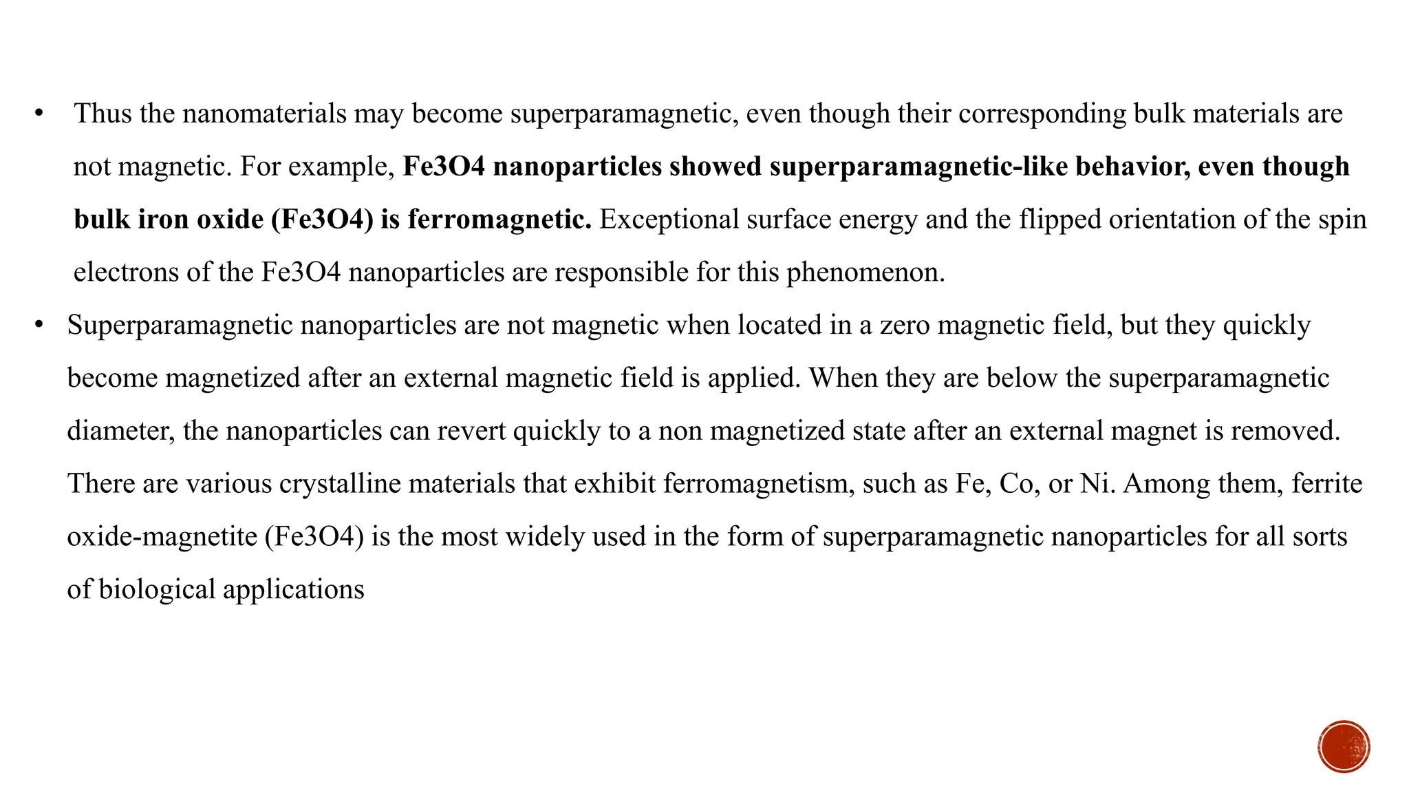 • Thus the nanomaterials may become superparamagnetic, even though their corresponding bulk materials are
not magnetic. For example, Fe3O4 nanoparticles showed superparamagnetic-like behavior, even though
bulk iron oxide (Fe3O4) is ferromagnetic. Exceptional surface energy and the flipped orientation of the spin
electrons of the Fe3O4 nanoparticles are responsible for this phenomenon.
• Superparamagnetic nanoparticles are not magnetic when located in a zero magnetic field, but they quickly
become magnetized after an external magnetic field is applied. When they are below the superparamagnetic
diameter, the nanoparticles can revert quickly to a non magnetized state after an external magnet is removed.
There are various crystalline materials that exhibit ferromagnetism, such as Fe, Co, or Ni. Among them, ferrite
oxide-magnetite (Fe3O4) is the most widely used in the form of superparamagnetic nanoparticles for all sorts
of biological applications
 