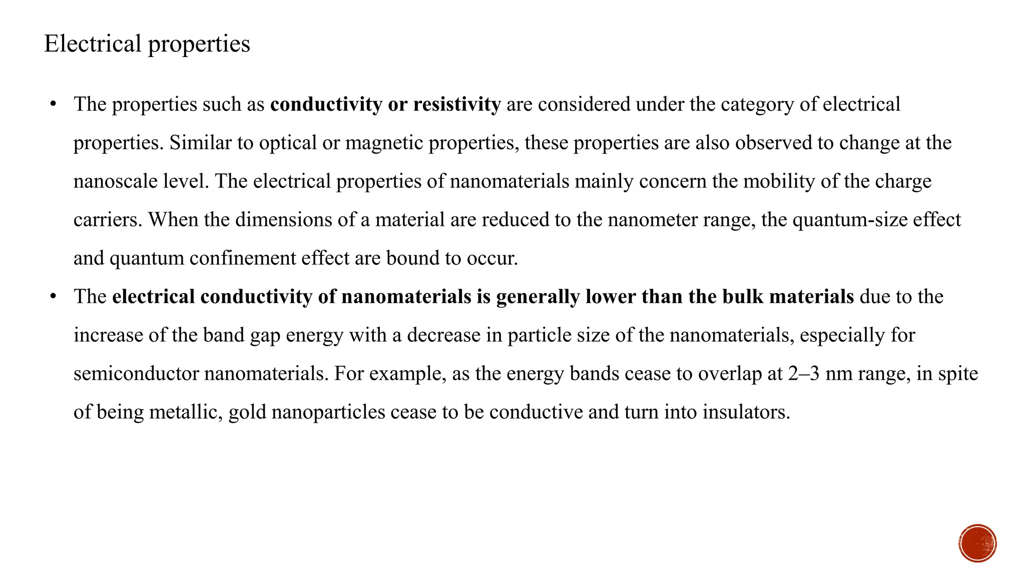 Electrical properties
• The properties such as conductivity or resistivity are considered under the category of electrical
properties. Similar to optical or magnetic properties, these properties are also observed to change at the
nanoscale level. The electrical properties of nanomaterials mainly concern the mobility of the charge
carriers. When the dimensions of a material are reduced to the nanometer range, the quantum-size effect
and quantum confinement effect are bound to occur.
• The electrical conductivity of nanomaterials is generally lower than the bulk materials due to the
increase of the band gap energy with a decrease in particle size of the nanomaterials, especially for
semiconductor nanomaterials. For example, as the energy bands cease to overlap at 2–3 nm range, in spite
of being metallic, gold nanoparticles cease to be conductive and turn into insulators.
 