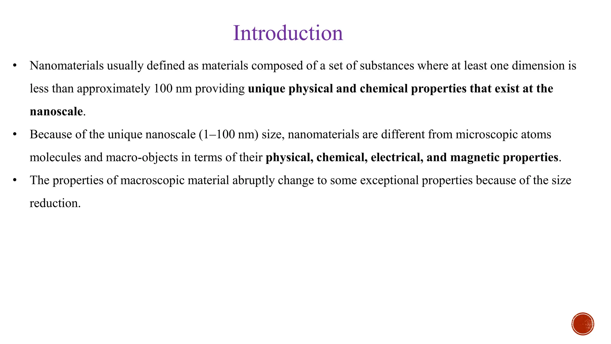 • Nanomaterials usually defined as materials composed of a set of substances where at least one dimension is
less than approximately 100 nm providing unique physical and chemical properties that exist at the
nanoscale.
• Because of the unique nanoscale (1–100 nm) size, nanomaterials are different from microscopic atoms
molecules and macro-objects in terms of their physical, chemical, electrical, and magnetic properties.
• The properties of macroscopic material abruptly change to some exceptional properties because of the size
reduction.
Introduction
 