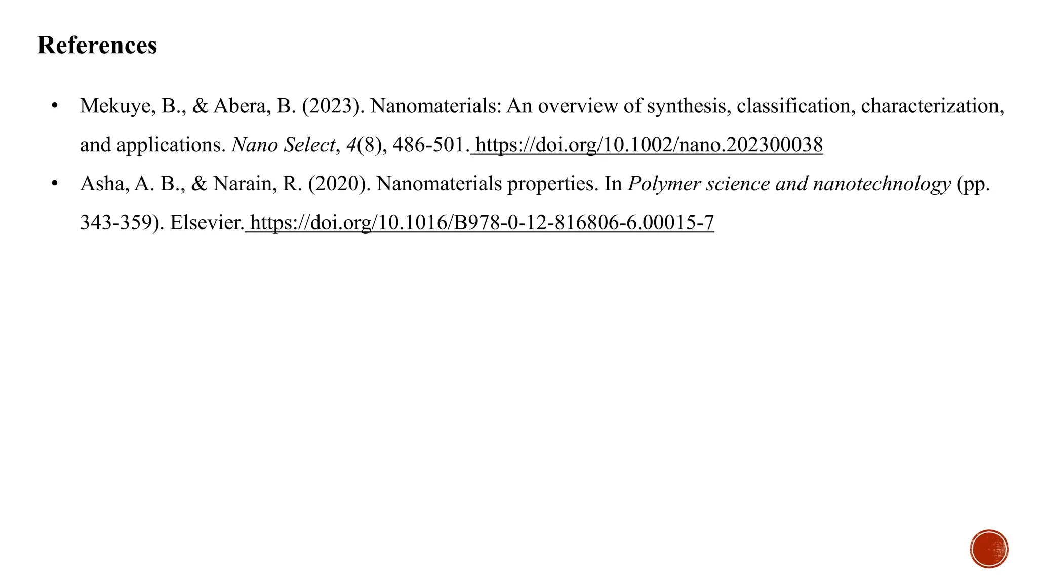 References
• Mekuye, B., & Abera, B. (2023). Nanomaterials: An overview of synthesis, classification, characterization,
and applications. Nano Select, 4(8), 486-501. https://doi.org/10.1002/nano.202300038
• Asha, A. B., & Narain, R. (2020). Nanomaterials properties. In Polymer science and nanotechnology (pp.
343-359). Elsevier. https://doi.org/10.1016/B978-0-12-816806-6.00015-7
 