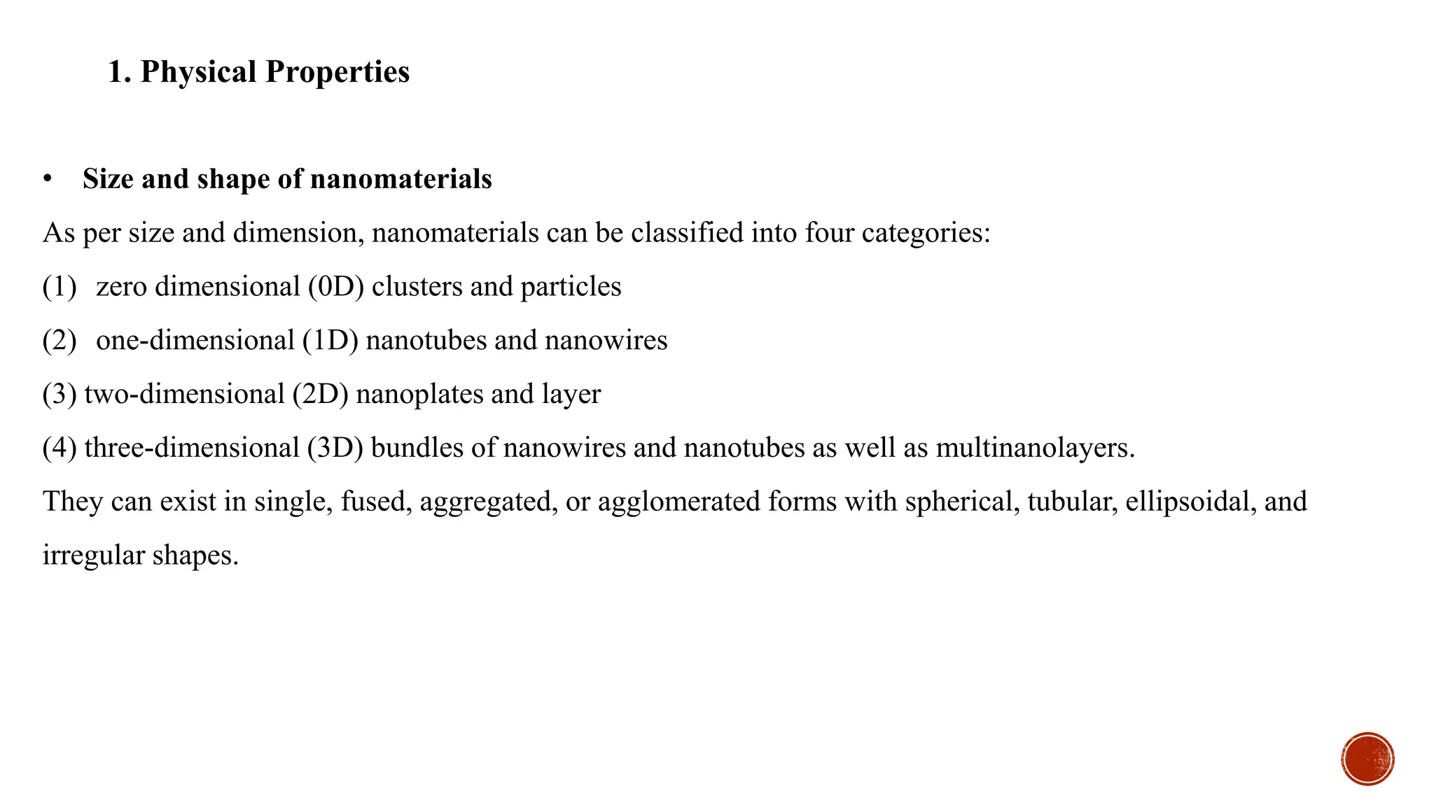• Size and shape of nanomaterials
As per size and dimension, nanomaterials can be classified into four categories:
(1) zero dimensional (0D) clusters and particles
(2) one-dimensional (1D) nanotubes and nanowires
(3) two-dimensional (2D) nanoplates and layer
(4) three-dimensional (3D) bundles of nanowires and nanotubes as well as multinanolayers.
They can exist in single, fused, aggregated, or agglomerated forms with spherical, tubular, ellipsoidal, and
irregular shapes.
1. Physical Properties
 
