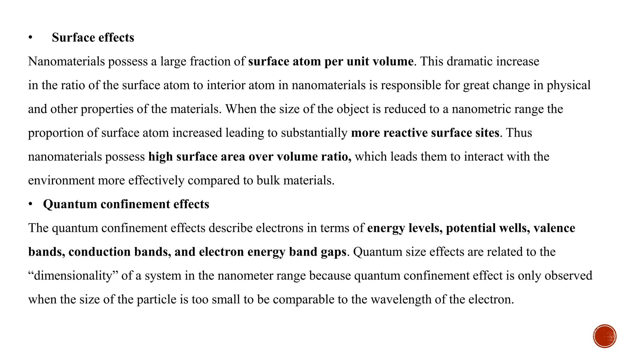 • Surface effects
Nanomaterials possess a large fraction of surface atom per unit volume. This dramatic increase
in the ratio of the surface atom to interior atom in nanomaterials is responsible for great change in physical
and other properties of the materials. When the size of the object is reduced to a nanometric range the
proportion of surface atom increased leading to substantially more reactive surface sites. Thus
nanomaterials possess high surface area over volume ratio, which leads them to interact with the
environment more effectively compared to bulk materials.
• Quantum confinement effects
The quantum confinement effects describe electrons in terms of energy levels, potential wells, valence
bands, conduction bands, and electron energy band gaps. Quantum size effects are related to the
“dimensionality” of a system in the nanometer range because quantum confinement effect is only observed
when the size of the particle is too small to be comparable to the wavelength of the electron.
 