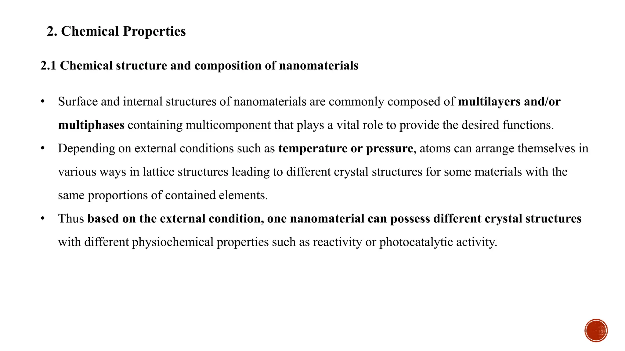 2. Chemical Properties
• Surface and internal structures of nanomaterials are commonly composed of multilayers and/or
multiphases containing multicomponent that plays a vital role to provide the desired functions.
• Depending on external conditions such as temperature or pressure, atoms can arrange themselves in
various ways in lattice structures leading to different crystal structures for some materials with the
same proportions of contained elements.
• Thus based on the external condition, one nanomaterial can possess different crystal structures
with different physiochemical properties such as reactivity or photocatalytic activity.
2.1 Chemical structure and composition of nanomaterials
 