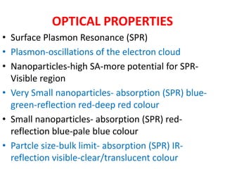 OPTICAL PROPERTIES
• Surface Plasmon Resonance (SPR)
• Plasmon-oscillations of the electron cloud
• Nanoparticles-high SA-more potential for SPR-
Visible region
• Very Small nanoparticles- absorption (SPR) blue-
green-reflection red-deep red colour
• Small nanoparticles- absorption (SPR) red-
reflection blue-pale blue colour
• Partcle size-bulk limit- absorption (SPR) IR-
reflection visible-clear/translucent colour