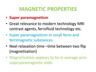 MAGNETIC PROPERTIES
• Super paramagnetism
• Great relevance to modern technology MRI
contrast agents, ferrofluid technology etc.
• Super paramagnetism-in small ferro and
ferrimagnetic substances
• Neel relaxation time –time between two flip
(magnetisation)
• Magnetisation appears to be in average zero-
superparamagnetic state