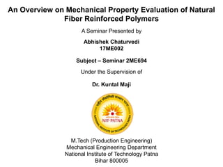 An Overview on Mechanical Property Evaluation of Natural
Fiber Reinforced Polymers
A Seminar Presented by
Abhishek Chaturvedi
17ME002
Subject – Seminar 2ME694
M.Tech (Production Engineering)
Mechanical Engineering Department
National Institute of Technology Patna
Bihar 800005
Under the Supervision of
Dr. Kuntal Maji
 