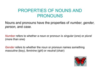 PROPERTIES OF NOUNS AND
PRONOUNS
Nouns and pronouns have the properties of number, gender,
person, and case.
Number refers to whether a noun or pronoun is singular (one) or plural
(more than one)
Gender refers to whether the noun or pronoun names something
masculine (boy), feminine (girl) or neutral (chair)
 
