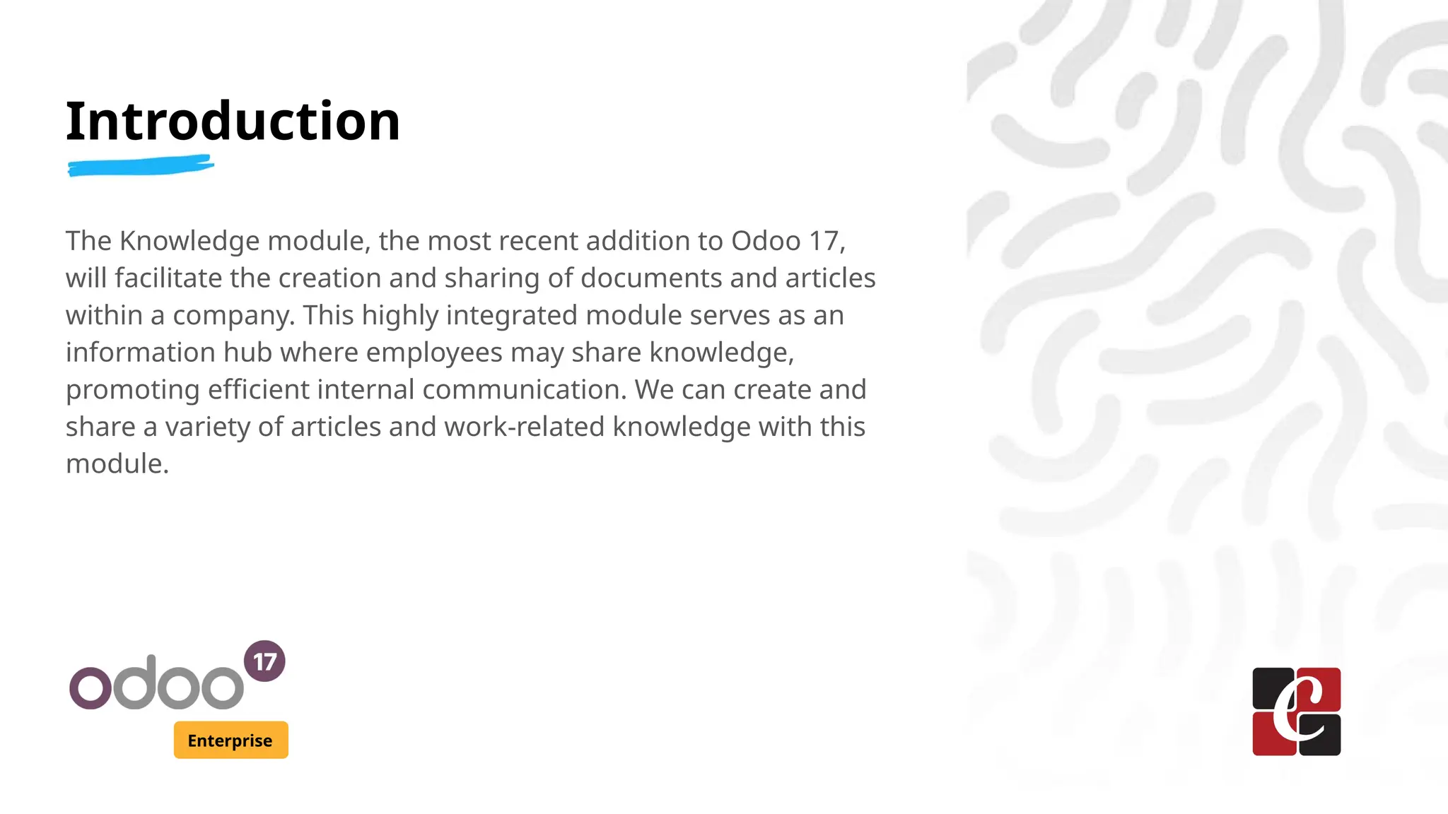 Introduction
Enterprise
The Knowledge module, the most recent addition to Odoo 17,
will facilitate the creation and sharing of documents and articles
within a company. This highly integrated module serves as an
information hub where employees may share knowledge,
promoting efficient internal communication. We can create and
share a variety of articles and work-related knowledge with this
module.
 