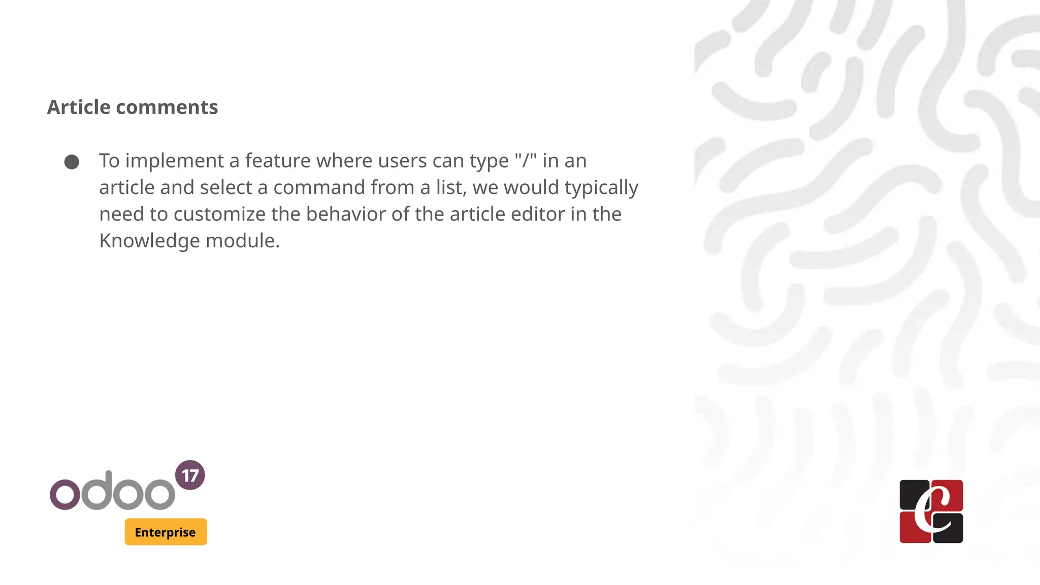 Enterprise
Article comments
● To implement a feature where users can type "/" in an
article and select a command from a list, we would typically
need to customize the behavior of the article editor in the
Knowledge module.
 