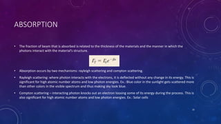 ABSORPTION
• The fraction of beam that is absorbed is related to the thickness of the materials and the manner in which the
photons interact with the material’s structure.
• Absorption occurs by two mechanisms: rayleigh scattering and compton scattering.
• Rayleigh scattering: where photon interacts with the electrons, it is deflected without any change in its energy. This is
significant for high atomic number atoms and low photon energies. Ex.: Blue color in the sunlight gets scattered more
than other colors in the visible spectrum and thus making sky look blue.
• Compton scattering – interacting photon knocks out an electron loosing some of its energy during the process. This is
also significant for high atomic number atoms and low photon energies. Ex.: Solar cells
10
 