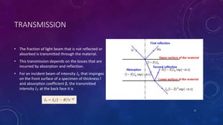 TRANSMISSION
• The fraction of light beam that is not reflected or
absorbed is transmitted through the material.
• This transmission depends on the losses that are
incurred by absorption and reflection.
• For an incident beam of intensity 𝐼0 that impinges
on the front surface of a specimen of thickness l
and absorption coefficient β, the transmitted
intensity 𝐼 𝑇 at the back face it is
11
 