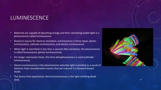 LUMINESCENCE
• Materials are capable of absorbing energy and then reemitting visible light in a
phenomenon called luminescence.
• Based on source for electron excitation, luminescence is three types: photo-
luminescence, cathode-luminescence, and electro-luminescence.
• When light is reemitted in less than a second after excitation, the phenomenon
is called fluorescence (photo-luminescence).
• For longer reemission times, the term phosphorescence is used (cathodic-
luminescence).
• Electro-luminescence is the phenomenon whereby light is emitted as a result of
electron–hole recombination events that are induced in a forward-biased
diode.
• The device that experiences electroluminescence is the light-emitting diode
(led). 14
 