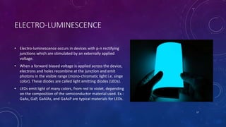 ELECTRO-LUMINESCENCE
• Electro-luminescence occurs in devices with p-n rectifying
junctions which are stimulated by an externally applied
voltage.
• When a forward biased voltage is applied across the device,
electrons and holes recombine at the junction and emit
photons in the visible range (mono-chromatic light i.e. singe
color). These diodes are called light emitting diodes (LEDs).
• LEDs emit light of many colors, from red to violet, depending
on the composition of the semiconductor material used. Ex.:
GaAs, GaP, GaAlAs, and GaAsP are typical materials for LEDs.
17
 