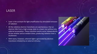 LASER
• Laser is the acronym for light amplification by stimulated emission
of radiation
• All the radiative electron transitions are spontaneous; that an
electron falls from a high energy state to a lower one without any
external provocation. These transition events occur independently
of one another and at random times, producing radiation that is
incoherent.
• With lasers, however, coherent light is generated by electron
transitions initiated by an external stimulus
18
 