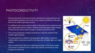 PHOTOCONDUCTIVITY
• Photoconductivity is the phenomenon whereby the semiconductors are
bombarded by photons and results in the creation of electron-hole pairs
that can be used to generate current.
• It is different from photo-electric effect in the sense that an electron-hole
pair is generated whose energy is related to the band gap energy instead
of free electron alone whose energy is related to the Fermi level.
• The current produced in photo-conductivity is directly related to the
incident light intensity.
• This phenomenon is utilized in photographic light meters. Cadmium
sulfide (CdS) is commonly used for the detection of visible light, as in light
meters.
• Photo-conductivity is also the underlying principle of the photo-voltaic
cell, known to common man as solar cell, used for conversion of solar
energy into electricity
21
 