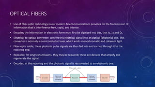 OPTICAL FIBERS
• Use of fiber-optic technology in our modern telecommunications provides for the transmission of
information that is interference free, rapid, and intense.
• Encoder; the information in electronic form must first be digitized into bits, that is, 1s and 0s.
• Electrical-to-optical converter; convert this electrical signal into an optical (photonic) one. This
converter is normally a semiconductor laser, which emits monochromatic and coherent light.
• Fiber-optic cable; these photonic pulse signals are then fed into and carried through it to the
receiving end.
• Repeater; for long transmissions, they may be required; these are devices that amplify and
regenerate the signal.
• Decoder; at the receiving end the photonic signal is reconverted to an electronic one.
22
 