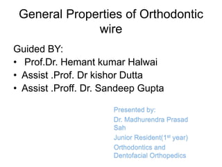 General Properties of Orthodontic
wire
Guided BY:
• Prof.Dr. Hemant kumar Halwai
• Assist .Prof. Dr kishor Dutta
• Assist .Proff. Dr. Sandeep Gupta
Presented by:
Dr. Madhurendra Prasad
Sah
Junior Resident(1st year)
Orthodontics and
Dentofacial Orthopedics
 