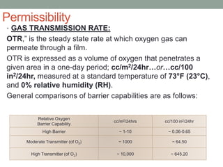 Permissibility
• GAS TRANSMISSION RATE:
OTR,” is the steady state rate at which oxygen gas can
permeate through a film.
OTR is expressed as a volume of oxygen that penetrates a
given area in a one-day period; cc/m2/24hr…or…cc/100
in2/24hr, measured at a standard temperature of 73°F (23°C),
and 0% relative humidity (RH).
General comparisons of barrier capabilities are as follows:
Relative Oxygen
Barrier Capability
cc/m2/24hrs cc/100 in2/24hr
High Barrier ~ 1-10 ~ 0.06-0.65
Moderate Transmitter (of O2) ~ 1000 ~ 64.50
High Transmitter (of O2) ~ 10,000 ~ 645.20
 