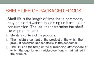 SHELF LIFE OF PACKAGED FOODS
• Shelf life is the length of time that a commodity
may be stored without becoming unfit for use or
consumption. The test that determine the shelf
life of products are:
1. Moisture content of the products.
2. The moisture content of the product at the which the
product becomes unacceptable to the consumer
3. The RH and the temp of the surrounding atmosphere at
which the equilibrium moisture content is maintained in
the product.
 