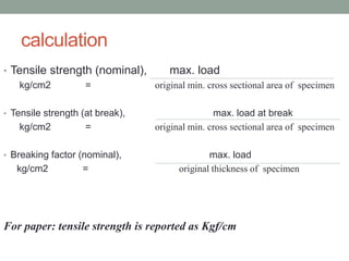 calculation
• Tensile strength (nominal), max. load
kg/cm2 = original min. cross sectional area of specimen
• Tensile strength (at break), max. load at break
kg/cm2 = original min. cross sectional area of specimen
• Breaking factor (nominal), max. load
kg/cm2 = original thickness of specimen
For paper: tensile strength is reported as Kgf/cm
 
