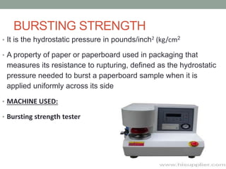 BURSTING STRENGTH
• It is the hydrostatic pressure in pounds/inch2 (kg/cm2
• A property of paper or paperboard used in packaging that
measures its resistance to rupturing, defined as the hydrostatic
pressure needed to burst a paperboard sample when it is
applied uniformly across its side
• MACHINE USED:
• Bursting strength tester
 