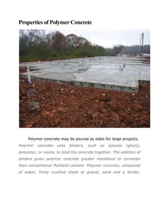 Properties of Polymer Concrete




     Polymer concrete may be poured as slabs for large projects.
Polymer   concrete   uses   binders,   such   as   epoxies   (glues),
polyester, or resins, to bind the concrete together. The addition of
binders gives polymer concrete greater resistance to corrosion
than conventional Portland cement. Polymer concrete, composed
of water, finely crushed stone or gravel, sand and a binder,
 