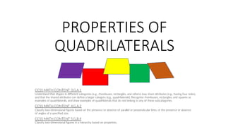 PROPERTIES OF
QUADRILATERALS
CCSS MATH CONTENT 4.G.A.2
Classify two-dimensional figures based on the presence or absence of parallel or perpendicular lines, or the presence or absence
of angles of a specified size.
CCSS MATH CONTENT 3.G.A.1
Understand that shapes in different categories (e.g., rhombuses, rectangles, and others) may share attributes (e.g., having four sides),
and that the shared attributes can define a larger category (e.g., quadrilaterals). Recognize rhombuses, rectangles, and squares as
examples of quadrilaterals, and draw examples of quadrilaterals that do not belong to any of these subcategories.
CCSS MATH CONTENT 5.G.B.4
Classify two-dimensional figures in a hierarchy based on properties.
 