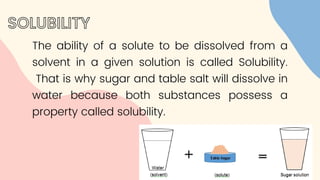 The ability of a solute to be dissolved from a
solvent in a given solution is called Solubility.
That is why sugar and table salt will dissolve in
water because both substances possess a
property called solubility.
SOLUBILITY
 
