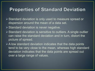 Standard deviation is only used to measure spread or
dispersion around the mean of a data set.
Standard deviation is never negative.
Standard deviation is sensitive to outliers. A single outlier
can raise the standard deviation and in turn, distort the
picture of spread.
A low standard deviation indicates that the data points
tend to be very close to the mean, whereas high standard
deviation indicates that the data points are spread out
over a large range of values.
 
