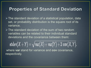 The standard deviation of a statistical population, data
set, or probability distribution is the square root of its
variance.
The standard deviation of the sum of two random
variables can be related to their individual standard
deviations and the covariance between them:
where var stand for variance and cov covariance,
respectively.
 