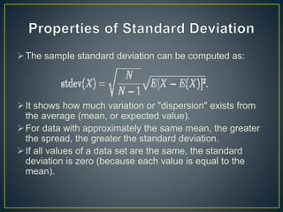 The sample standard deviation can be computed as:
It shows how much variation or "dispersion" exists from
the average (mean, or expected value).
For data with approximately the same mean, the greater
the spread, the greater the standard deviation.
If all values of a data set are the same, the standard
deviation is zero (because each value is equal to the
mean).
 