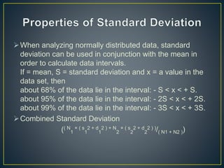 When analyzing normally distributed data, standard
deviation can be used in conjunction with the mean in
order to calculate data intervals.
If = mean, S = standard deviation and x = a value in the
data set, then
about 68% of the data lie in the interval: - S < x < + S.
about 95% of the data lie in the interval: - 2S < x < + 2S.
about 99% of the data lie in the interval: - 3S < x < + 3S.
Combined Standard Deviation
(( N
1
× ( s
1
2 + d
1
2 ) + N
2
× ( s
2
2 + d
2
2 ) )/( N1 + N2 ))
 