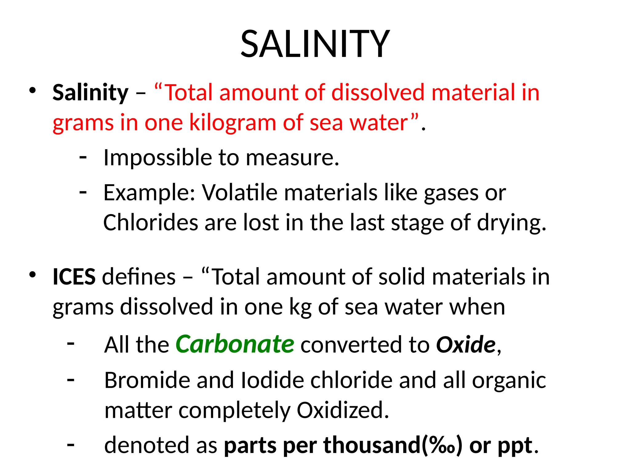 SALINITY
• Salinity – “Total amount of dissolved material in
grams in one kilogram of sea water”.
- Impossible to measure.
- Example: Volatile materials like gases or
Chlorides are lost in the last stage of drying.
• ICES defines – “Total amount of solid materials in
grams dissolved in one kg of sea water when
- All the Carbonate converted to Oxide,
- Bromide and Iodide chloride and all organic
matter completely Oxidized.
- denoted as parts per thousand(‰) or ppt.
 
