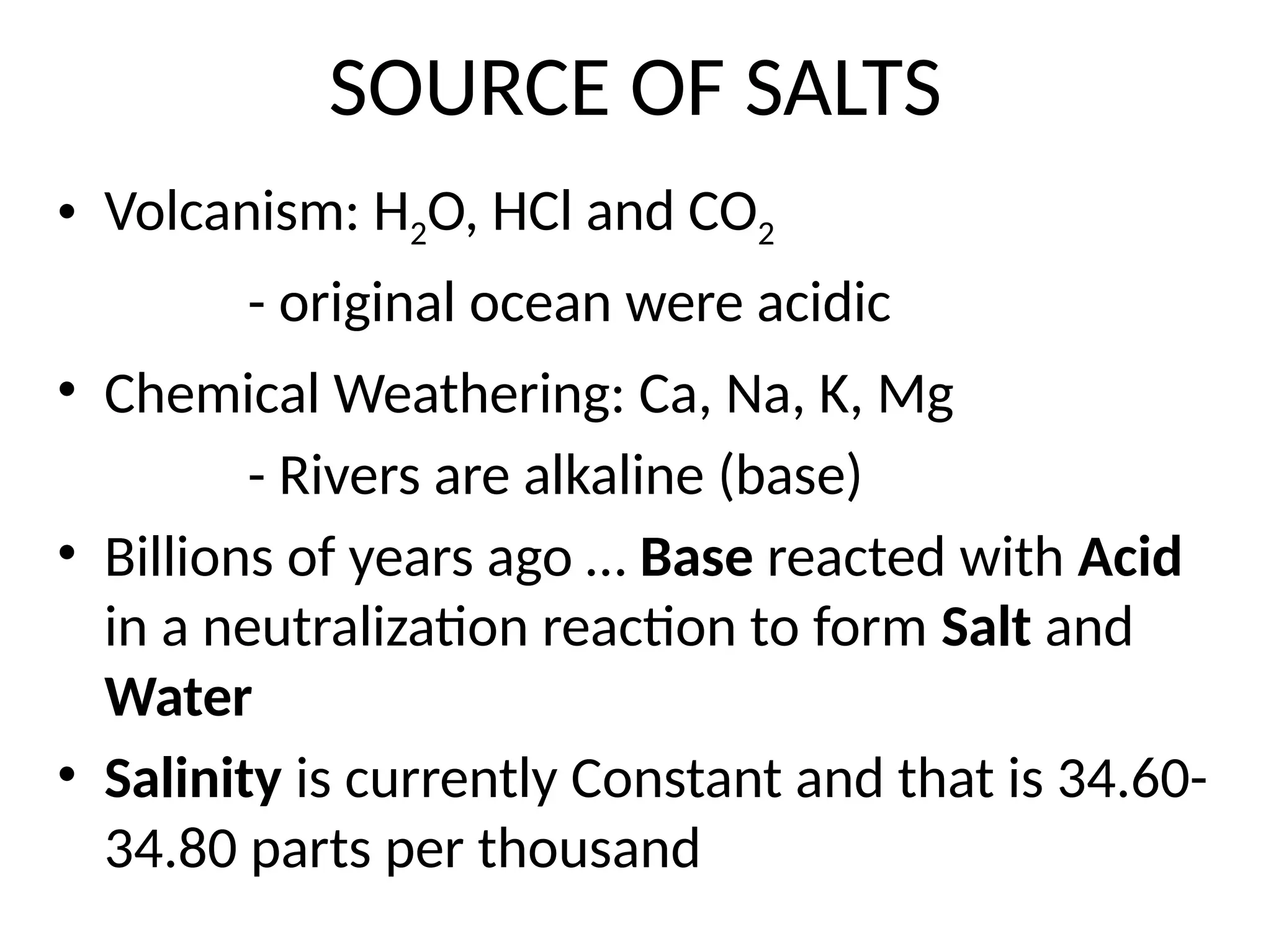SOURCE OF SALTS
• Volcanism: H2O, HCl and CO2
- original ocean were acidic
• Chemical Weathering: Ca, Na, K, Mg
- Rivers are alkaline (base)
• Billions of years ago … Base reacted with Acid
in a neutralization reaction to form Salt and
Water
• Salinity is currently Constant and that is 34.60-
34.80 parts per thousand
 
