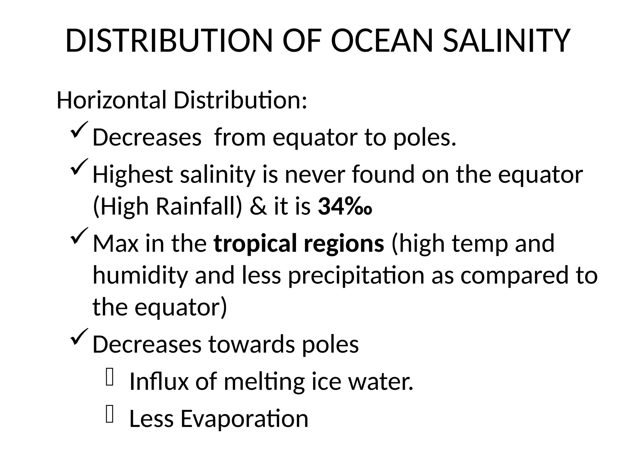 DISTRIBUTION OF OCEAN SALINITY
Horizontal Distribution:
Decreases from equator to poles.
Highest salinity is never found on the equator
(High Rainfall) & it is 34‰
Max in the tropical regions (high temp and
humidity and less precipitation as compared to
the equator)
Decreases towards poles
- Influx of melting ice water.
- Less Evaporation
 