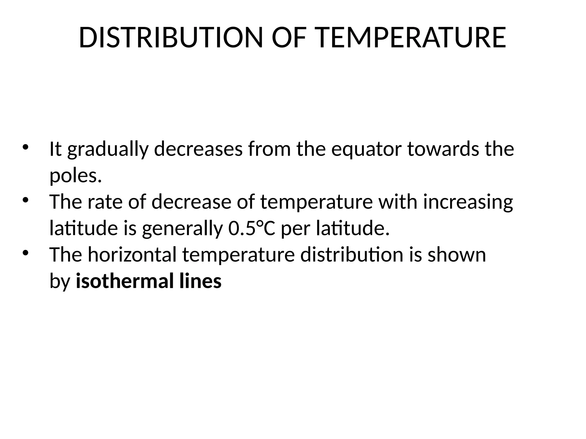 • It gradually decreases from the equator towards the
poles.
• The rate of decrease of temperature with increasing
latitude is generally 0.5°C per latitude.
• The horizontal temperature distribution is shown
by isothermal lines
DISTRIBUTION OF TEMPERATURE
 