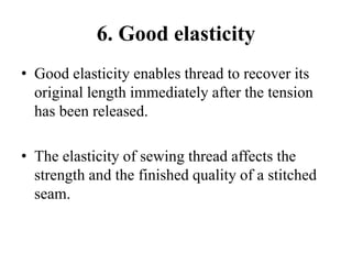 6. Good elasticity
• Good elasticity enables thread to recover its
original length immediately after the tension
has been released.
• The elasticity of sewing thread affects the
strength and the finished quality of a stitched
seam.
 