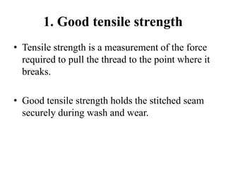 1. Good tensile strength
• Tensile strength is a measurement of the force
required to pull the thread to the point where it
breaks.
• Good tensile strength holds the stitched seam
securely during wash and wear.
 
