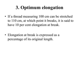 3. Optimum elongation
• If a thread measuring 100 cm can be stretched
to 110 cm, at which point it breaks, it is said to
have 10 per cent elongation at break.
• Elongation at break is expressed as a
percentage of its original length.
 