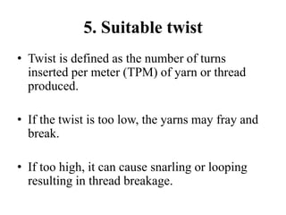 5. Suitable twist
• Twist is defined as the number of turns
inserted per meter (TPM) of yarn or thread
produced.
• If the twist is too low, the yarns may fray and
break.
• If too high, it can cause snarling or looping
resulting in thread breakage.
 