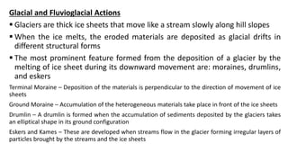 Glacial and Fluvioglacial Actions
 Glaciers are thick ice sheets that move like a stream slowly along hill slopes
 When the ice melts, the eroded materials are deposited as glacial drifts in
different structural forms
 The most prominent feature formed from the deposition of a glacier by the
melting of ice sheet during its downward movement are: moraines, drumlins,
and eskers
Terminal Moraine – Deposition of the materials is perpendicular to the direction of movement of ice
sheets
Ground Moraine – Accumulation of the heterogeneous materials take place in front of the ice sheets
Drumlin – A drumlin is formed when the accumulation of sediments deposited by the glaciers takes
an elliptical shape in its ground configuration
Eskers and Kames – These are developed when streams flow in the glacier forming irregular layers of
particles brought by the streams and the ice sheets
 