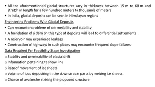  All the aforementioned glacial structures vary in thickness between 15 m to 60 m and
stretch in length for a few hundred meters to thousands of meters
 In India, glacial deposits can be seen in Himalayan regions
Engineering Problems With Glacial Deposits
• Can encounter problems of permeability and stability
• A foundation of a dam on this type of deposits will lead to differential settlements
• A reservoir may experience leakage
• Construction of highways in such places may encounter frequent slope failures
Data Required For Feasibility Stage Investigation
o Stability and permeability of glacial drift
o Information pertaining to snow line
o Rate of movement of ice sheets
o Volume of load depositing in the downstream parts by melting ice sheets
o Chance of avalanche striking the proposed structure
 
