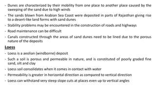 - Dunes are characterized by their mobility from one place to another place caused by the
sweeping of the sand due to high winds
- The sands blown from Arabian Sea Coast were deposited in parts of Rajasthan giving rise
to a desert-like land forms with sand dunes
- Stability problems may be encountered in the construction of roads and highways
- Road maintenance can be difficult
- Canals constructed through the areas of sand dunes need to be lined due to the porous
nature of the deposits
Loess
- Loess is a aeolian (windborne) deposit
- Such a soil is porous and permeable in nature, and is constituted of poorly graded fine
sand, silt and clay
- Loess soil consolidates when it comes in contact with water
- Permeability is greater in horizontal direction as compared to vertical direction
- Loess can withstand very steep slope cuts at places even up to vertical angles
 